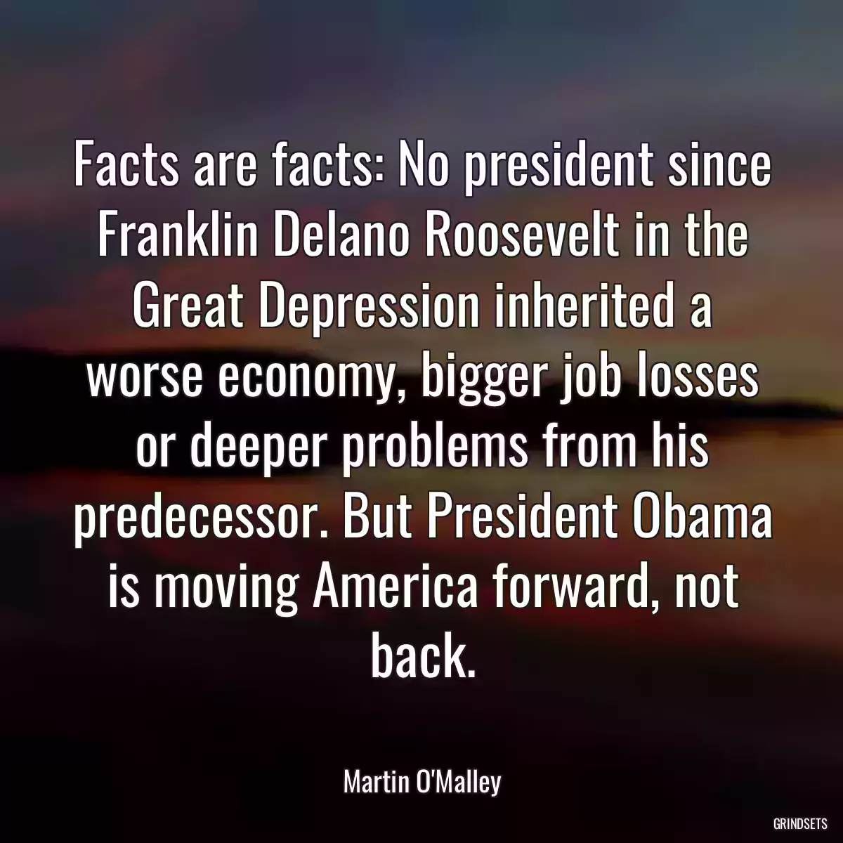 Facts are facts: No president since Franklin Delano Roosevelt in the Great Depression inherited a worse economy, bigger job losses or deeper problems from his predecessor. But President Obama is moving America forward, not back.