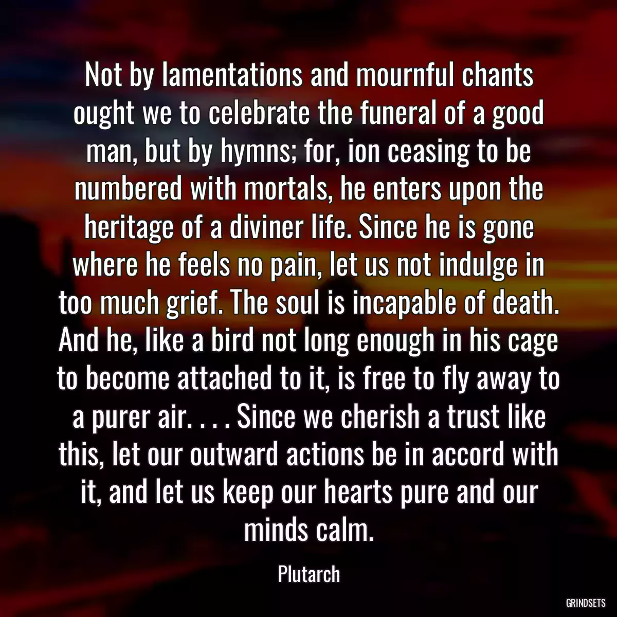 Not by lamentations and mournful chants ought we to celebrate the funeral of a good man, but by hymns; for, ion ceasing to be numbered with mortals, he enters upon the heritage of a diviner life. Since he is gone where he feels no pain, let us not indulge in too much grief. The soul is incapable of death. And he, like a bird not long enough in his cage to become attached to it, is free to fly away to a purer air. . . . Since we cherish a trust like this, let our outward actions be in accord with it, and let us keep our hearts pure and our minds calm.