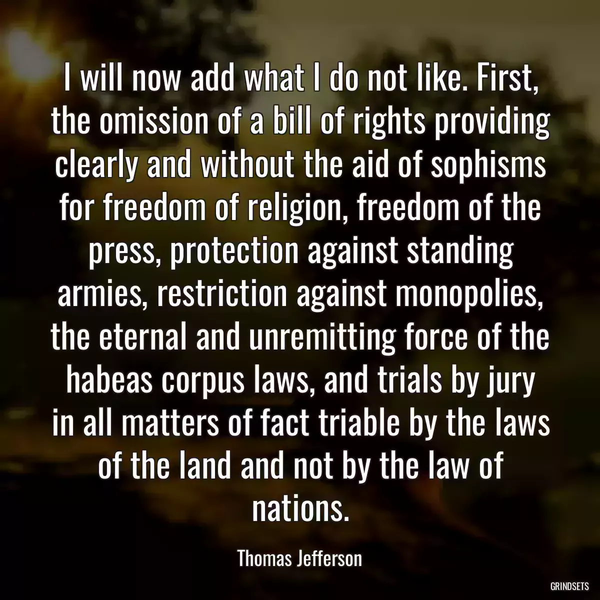 I will now add what I do not like. First, the omission of a bill of rights providing clearly and without the aid of sophisms for freedom of religion, freedom of the press, protection against standing armies, restriction against monopolies, the eternal and unremitting force of the habeas corpus laws, and trials by jury in all matters of fact triable by the laws of the land and not by the law of nations.