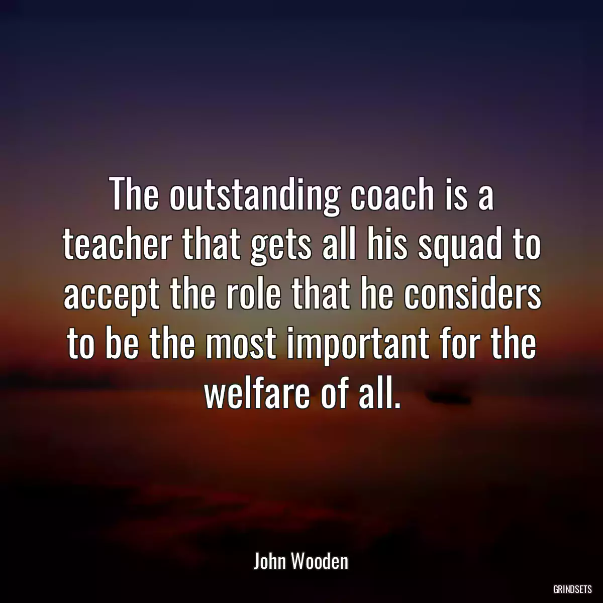 The outstanding coach is a teacher that gets all his squad to accept the role that he considers to be the most important for the welfare of all.