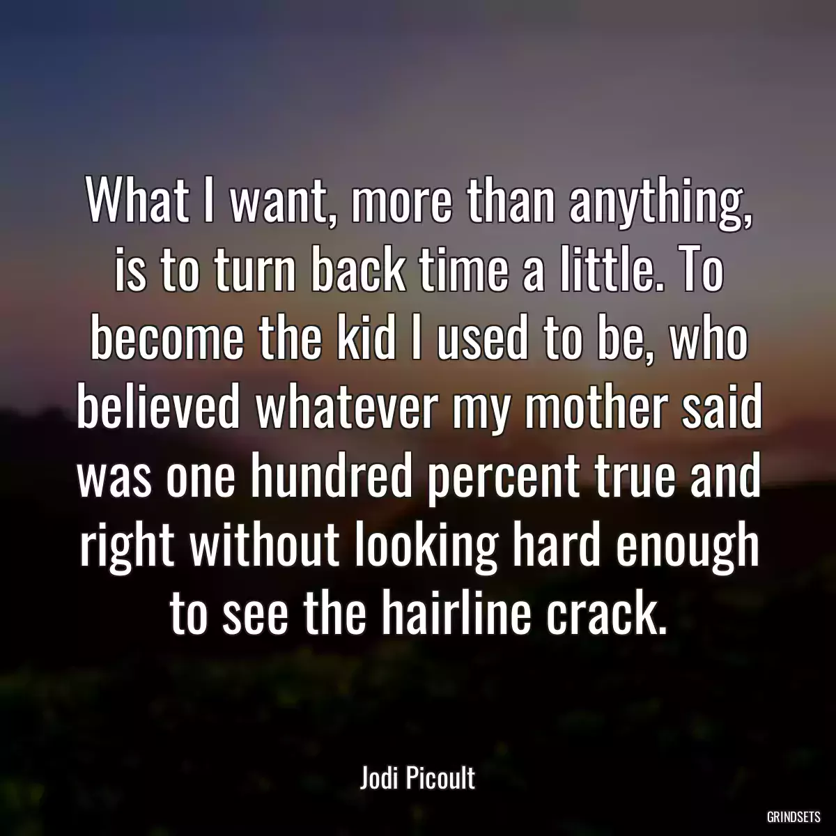 What I want, more than anything, is to turn back time a little. To become the kid I used to be, who believed whatever my mother said was one hundred percent true and right without looking hard enough to see the hairline crack.