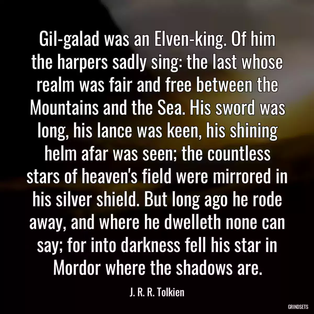 Gil-galad was an Elven-king. Of him the harpers sadly sing: the last whose realm was fair and free between the Mountains and the Sea. His sword was long, his lance was keen, his shining helm afar was seen; the countless stars of heaven\'s field were mirrored in his silver shield. But long ago he rode away, and where he dwelleth none can say; for into darkness fell his star in Mordor where the shadows are.