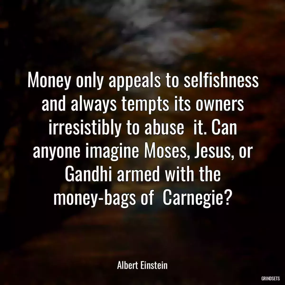 Money only appeals to selfishness and always tempts its owners irresistibly to abuse  it. Can anyone imagine Moses, Jesus, or Gandhi armed with the money-bags of  Carnegie?