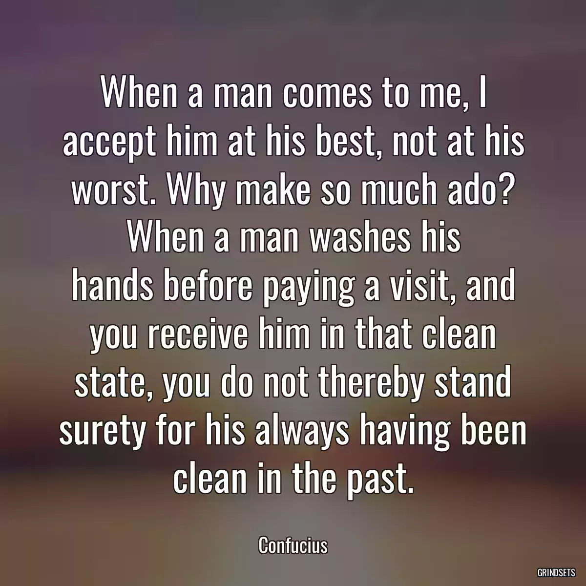 When a man comes to me, I accept him at his best, not at his worst. Why make so much ado? When a man washes his hands before paying a visit, and you receive him in that clean state, you do not thereby stand surety for his always having been clean in the past.