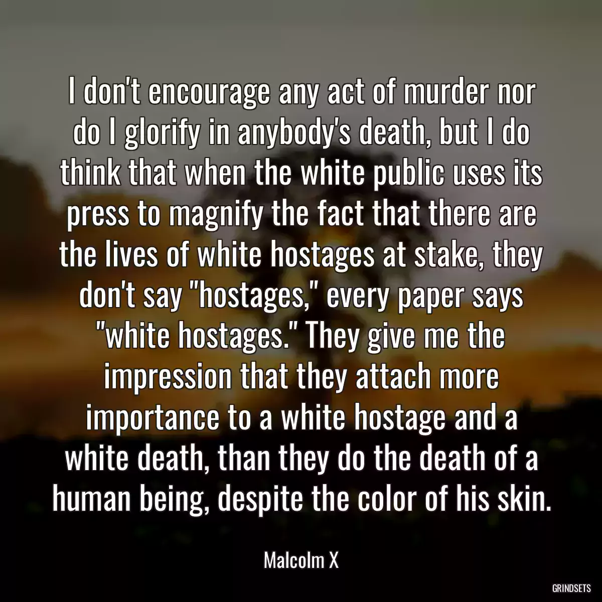 I don\'t encourage any act of murder nor do I glorify in anybody\'s death, but I do think that when the white public uses its press to magnify the fact that there are the lives of white hostages at stake, they don\'t say \