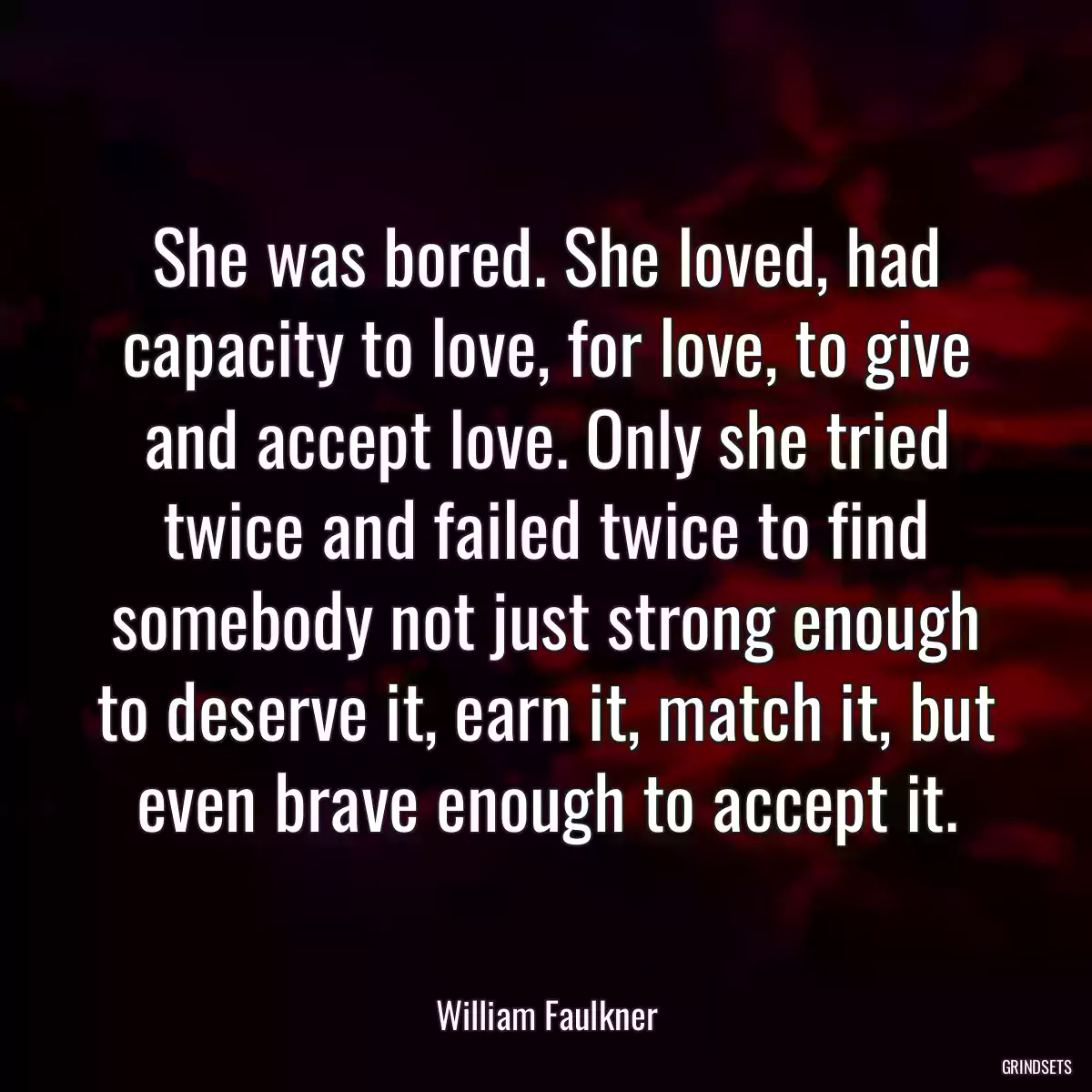 She was bored. She loved, had capacity to love, for love, to give and accept love. Only she tried twice and failed twice to find somebody not just strong enough to deserve it, earn it, match it, but even brave enough to accept it.