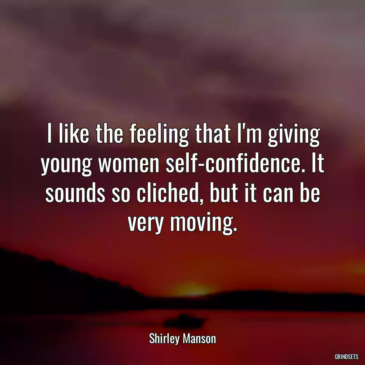 I like the feeling that I\'m giving young women self-confidence. It sounds so cliched, but it can be very moving.