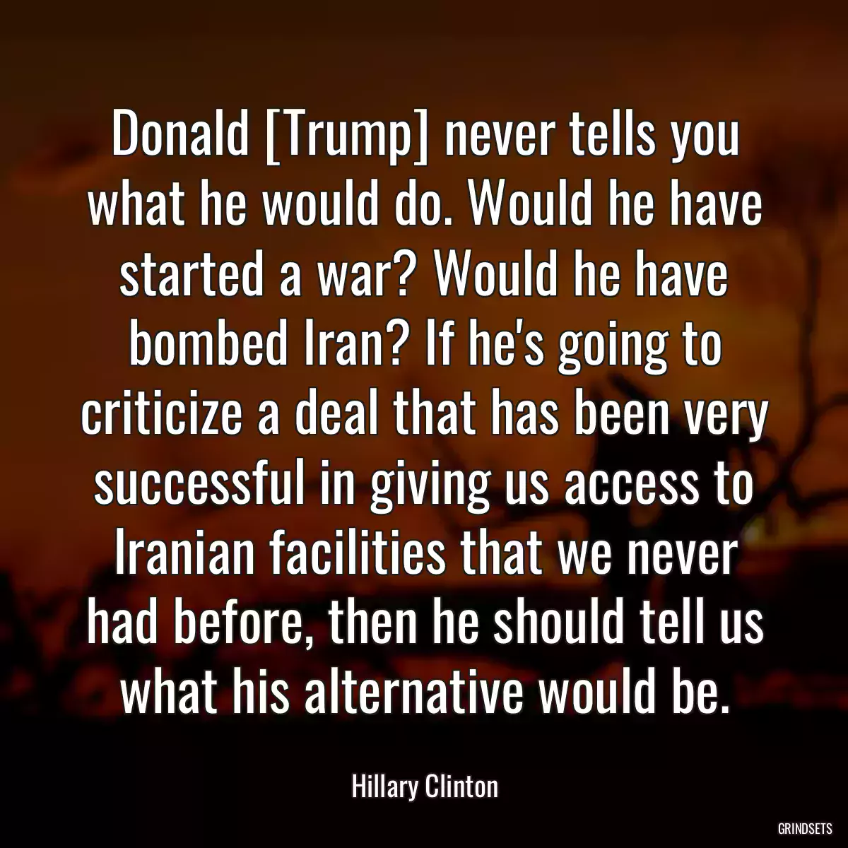 Donald [Trump] never tells you what he would do. Would he have started a war? Would he have bombed Iran? If he\'s going to criticize a deal that has been very successful in giving us access to Iranian facilities that we never had before, then he should tell us what his alternative would be.