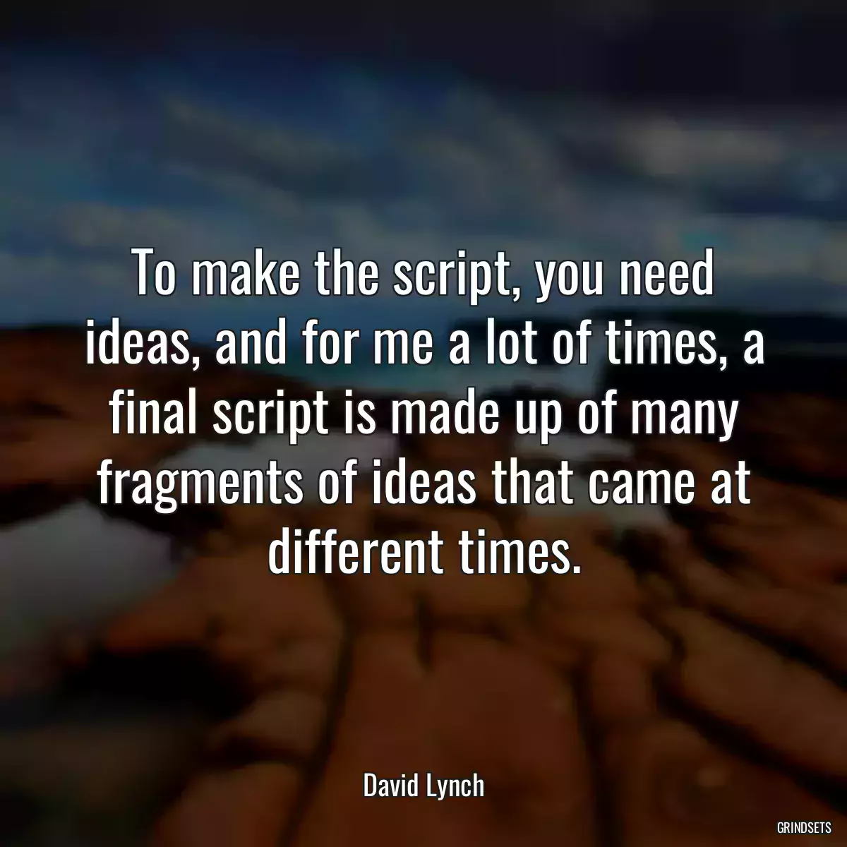 To make the script, you need ideas, and for me a lot of times, a final script is made up of many fragments of ideas that came at different times.