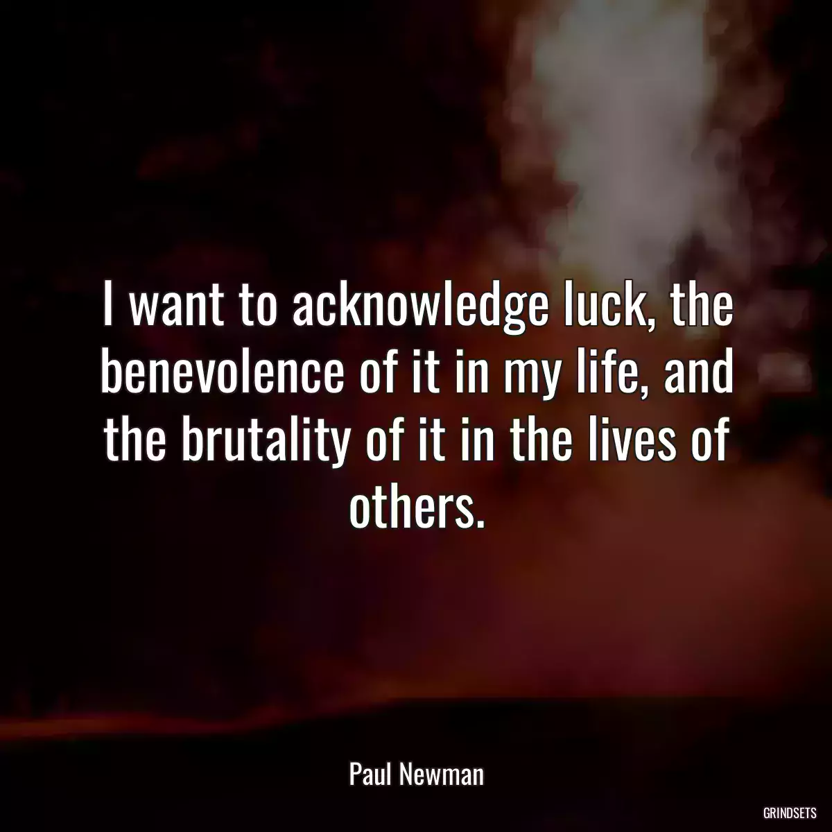 I want to acknowledge luck, the benevolence of it in my life, and the brutality of it in the lives of others.