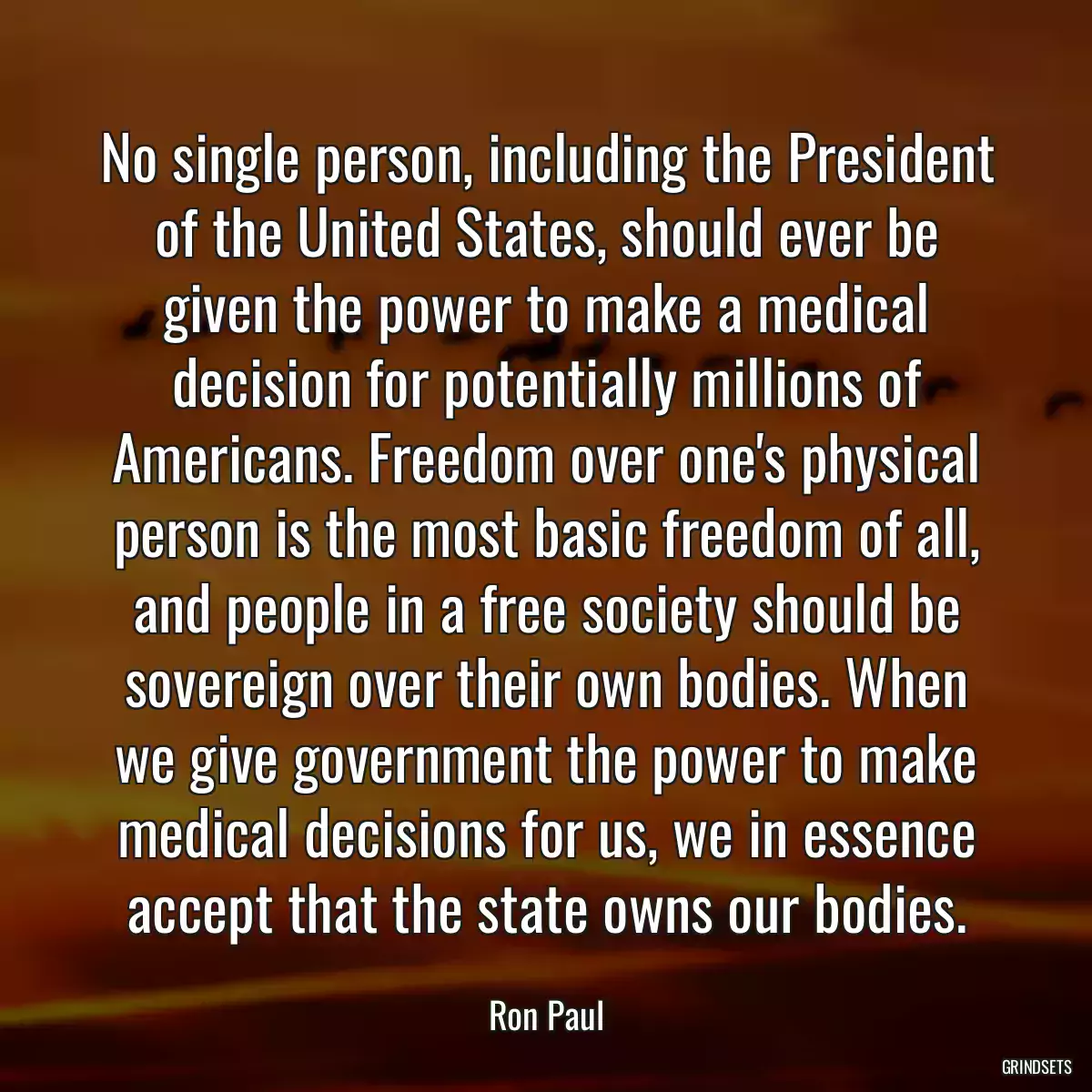 No single person, including the President of the United States, should ever be given the power to make a medical decision for potentially millions of Americans. Freedom over one\'s physical person is the most basic freedom of all, and people in a free society should be sovereign over their own bodies. When we give government the power to make medical decisions for us, we in essence accept that the state owns our bodies.