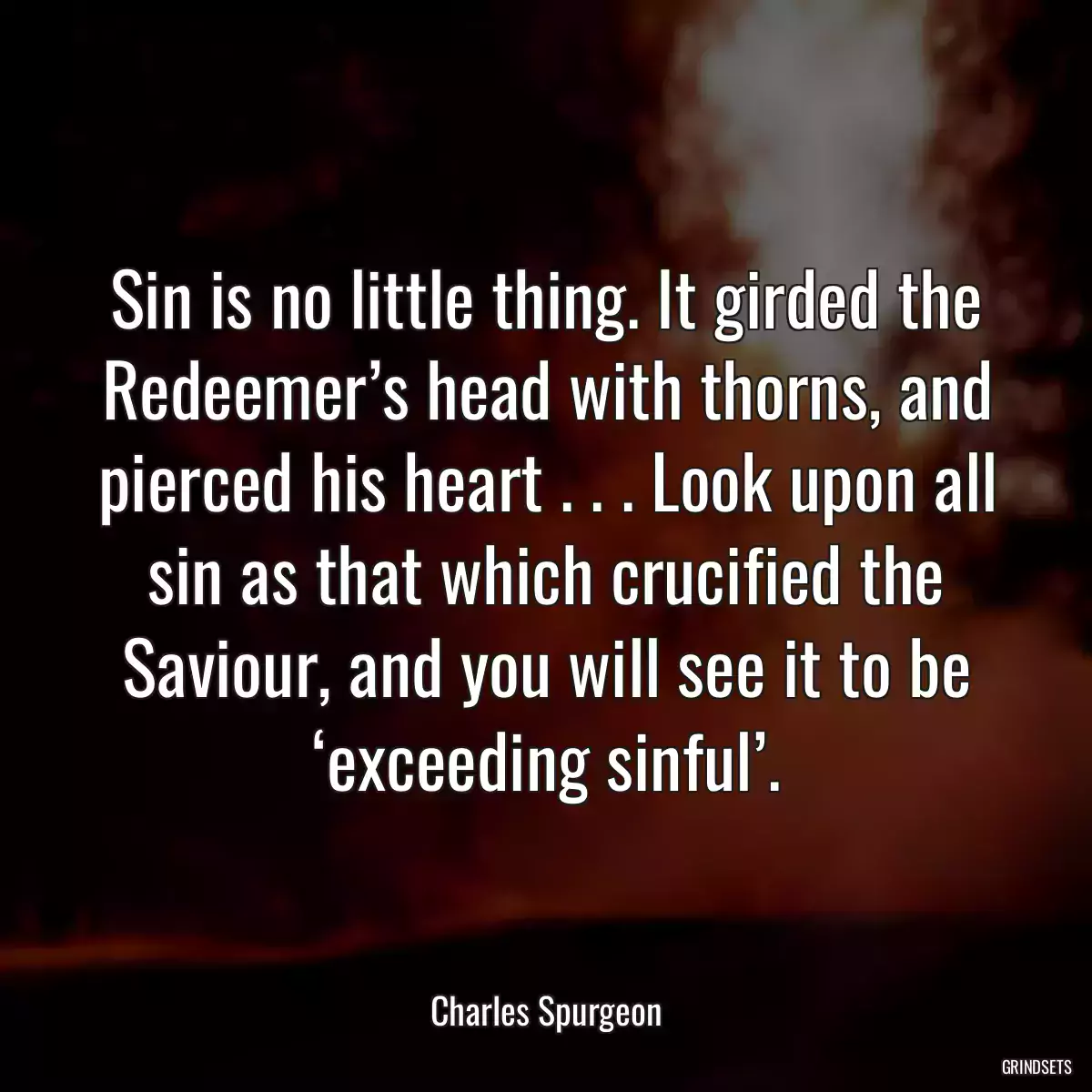 Sin is no little thing. It girded the Redeemer’s head with thorns, and pierced his heart . . . Look upon all sin as that which crucified the Saviour, and you will see it to be ‘exceeding sinful’.