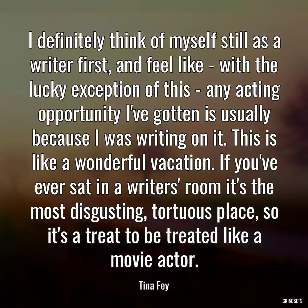 I definitely think of myself still as a writer first, and feel like - with the lucky exception of this - any acting opportunity I\'ve gotten is usually because I was writing on it. This is like a wonderful vacation. If you\'ve ever sat in a writers\' room it\'s the most disgusting, tortuous place, so it\'s a treat to be treated like a movie actor.