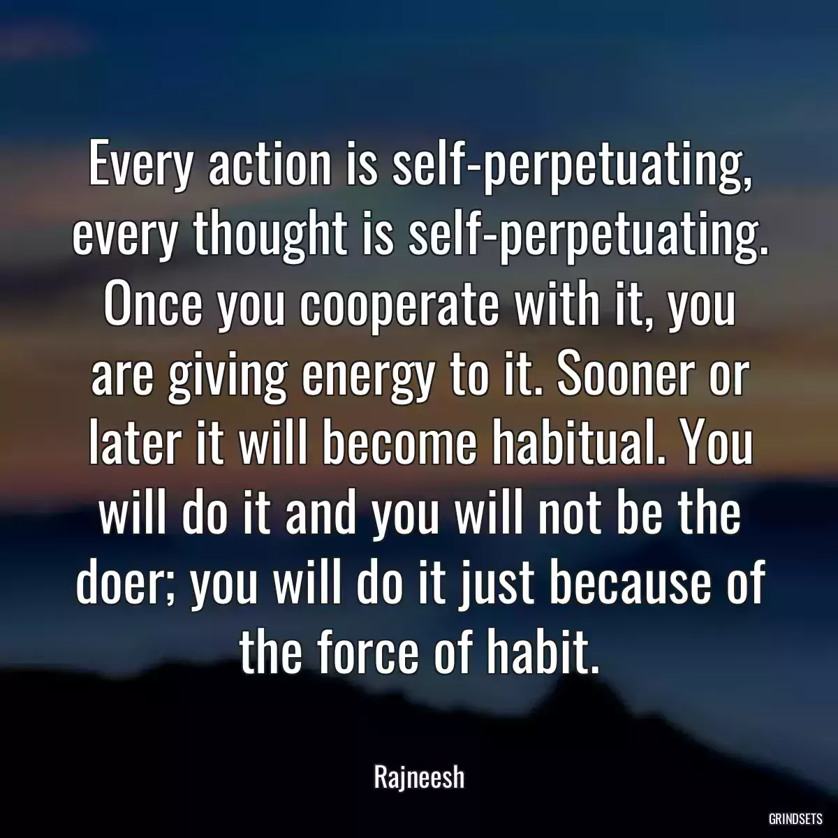 Every action is self-perpetuating, every thought is self-perpetuating. Once you cooperate with it, you are giving energy to it. Sooner or later it will become habitual. You will do it and you will not be the doer; you will do it just because of the force of habit.