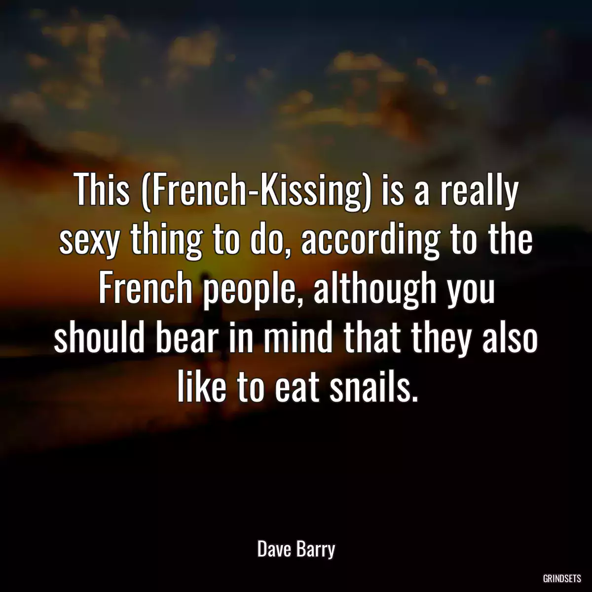 This (French-Kissing) is a really sexy thing to do, according to the French people, although you should bear in mind that they also like to eat snails.