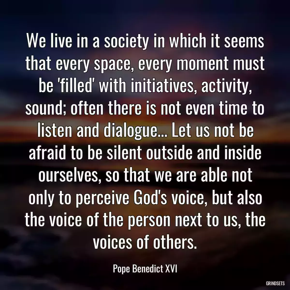 We live in a society in which it seems that every space, every moment must be \'filled\' with initiatives, activity, sound; often there is not even time to listen and dialogue... Let us not be afraid to be silent outside and inside ourselves, so that we are able not only to perceive God\'s voice, but also the voice of the person next to us, the voices of others.