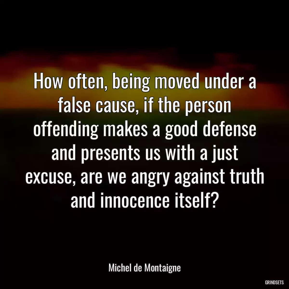 How often, being moved under a false cause, if the person offending makes a good defense and presents us with a just excuse, are we angry against truth and innocence itself?