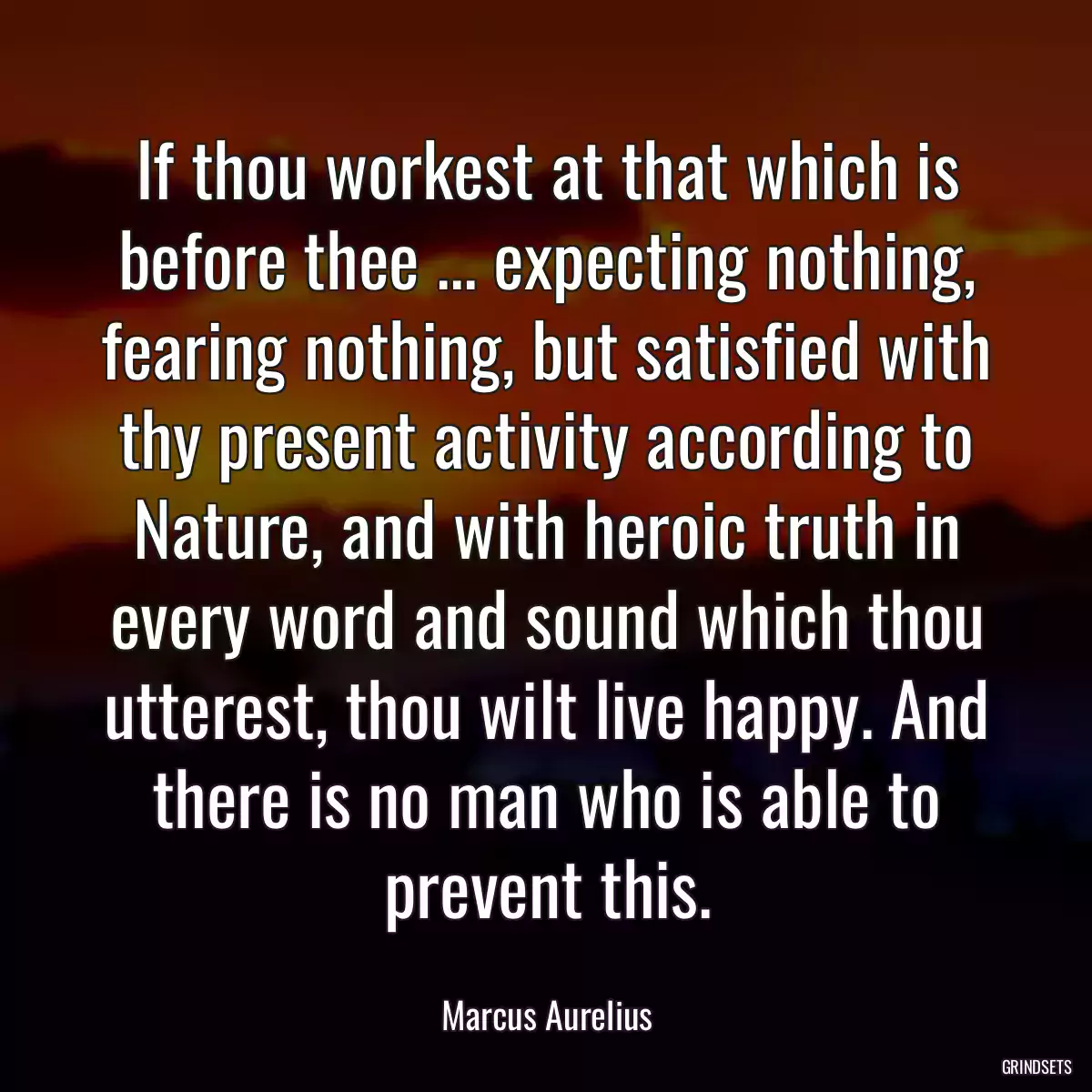 If thou workest at that which is before thee ... expecting nothing, fearing nothing, but satisfied with thy present activity according to Nature, and with heroic truth in every word and sound which thou utterest, thou wilt live happy. And there is no man who is able to prevent this.