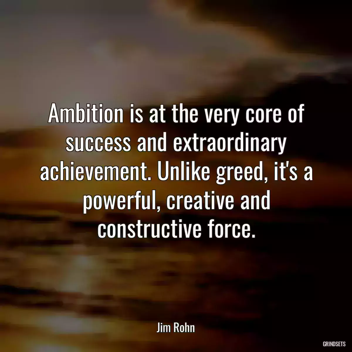 Ambition is at the very core of success and extraordinary achievement. Unlike greed, it\'s a powerful, creative and constructive force.