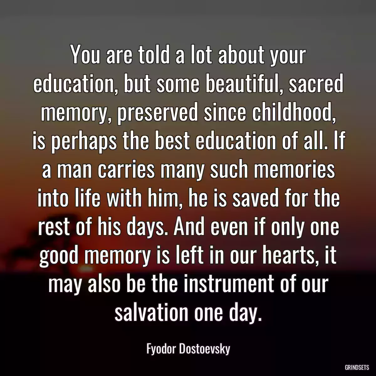 You are told a lot about your education, but some beautiful, sacred memory, preserved since childhood, is perhaps the best education of all. If a man carries many such memories into life with him, he is saved for the rest of his days. And even if only one good memory is left in our hearts, it may also be the instrument of our salvation one day.