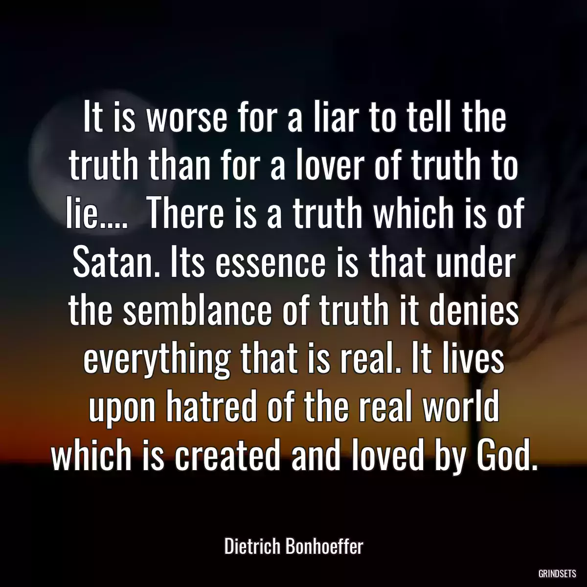 It is worse for a liar to tell the truth than for a lover of truth to lie....  There is a truth which is of Satan. Its essence is that under the semblance of truth it denies everything that is real. It lives upon hatred of the real world which is created and loved by God.