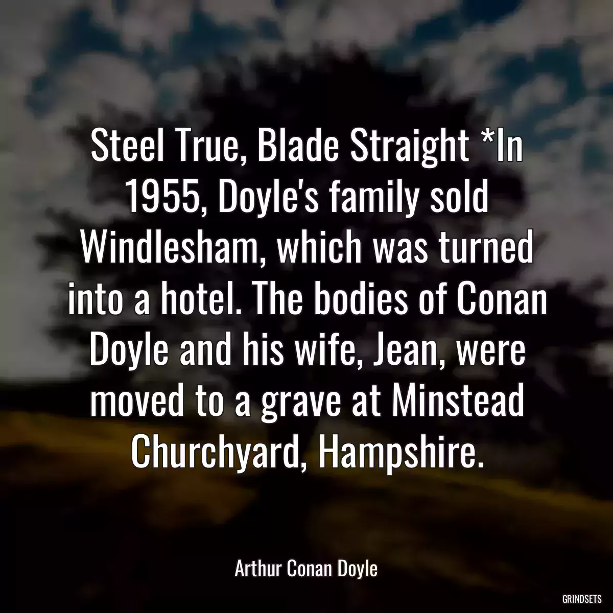 Steel True, Blade Straight *In 1955, Doyle\'s family sold Windlesham, which was turned into a hotel. The bodies of Conan Doyle and his wife, Jean, were moved to a grave at Minstead Churchyard, Hampshire.