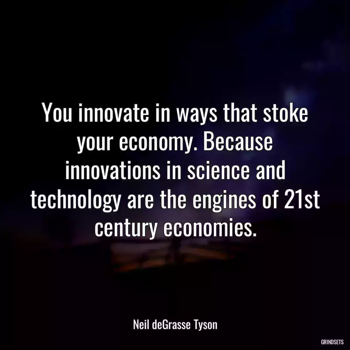 You innovate in ways that stoke your economy. Because innovations in science and technology are the engines of 21st century economies.