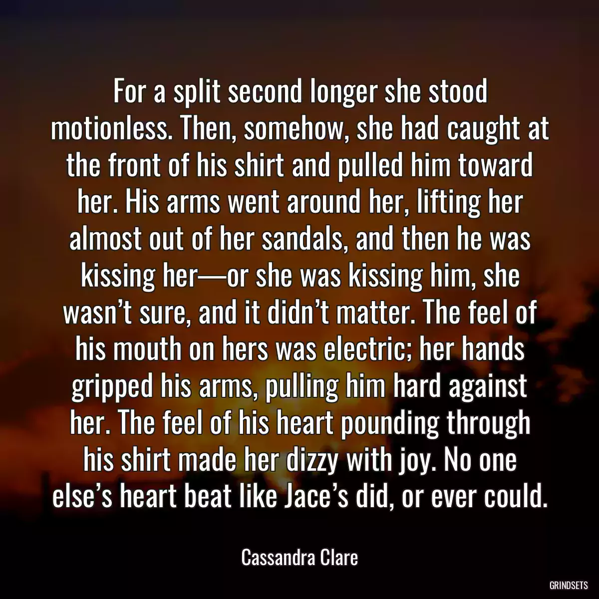 For a split second longer she stood motionless. Then, somehow, she had caught at the front of his shirt and pulled him toward her. His arms went around her, lifting her almost out of her sandals, and then he was kissing her—or she was kissing him, she wasn’t sure, and it didn’t matter. The feel of his mouth on hers was electric; her hands gripped his arms, pulling him hard against her. The feel of his heart pounding through his shirt made her dizzy with joy. No one else’s heart beat like Jace’s did, or ever could.