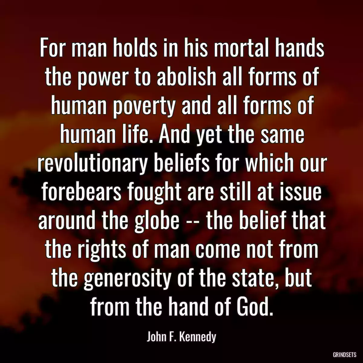 For man holds in his mortal hands the power to abolish all forms of human poverty and all forms of human life. And yet the same revolutionary beliefs for which our forebears fought are still at issue around the globe -- the belief that the rights of man come not from the generosity of the state, but from the hand of God.