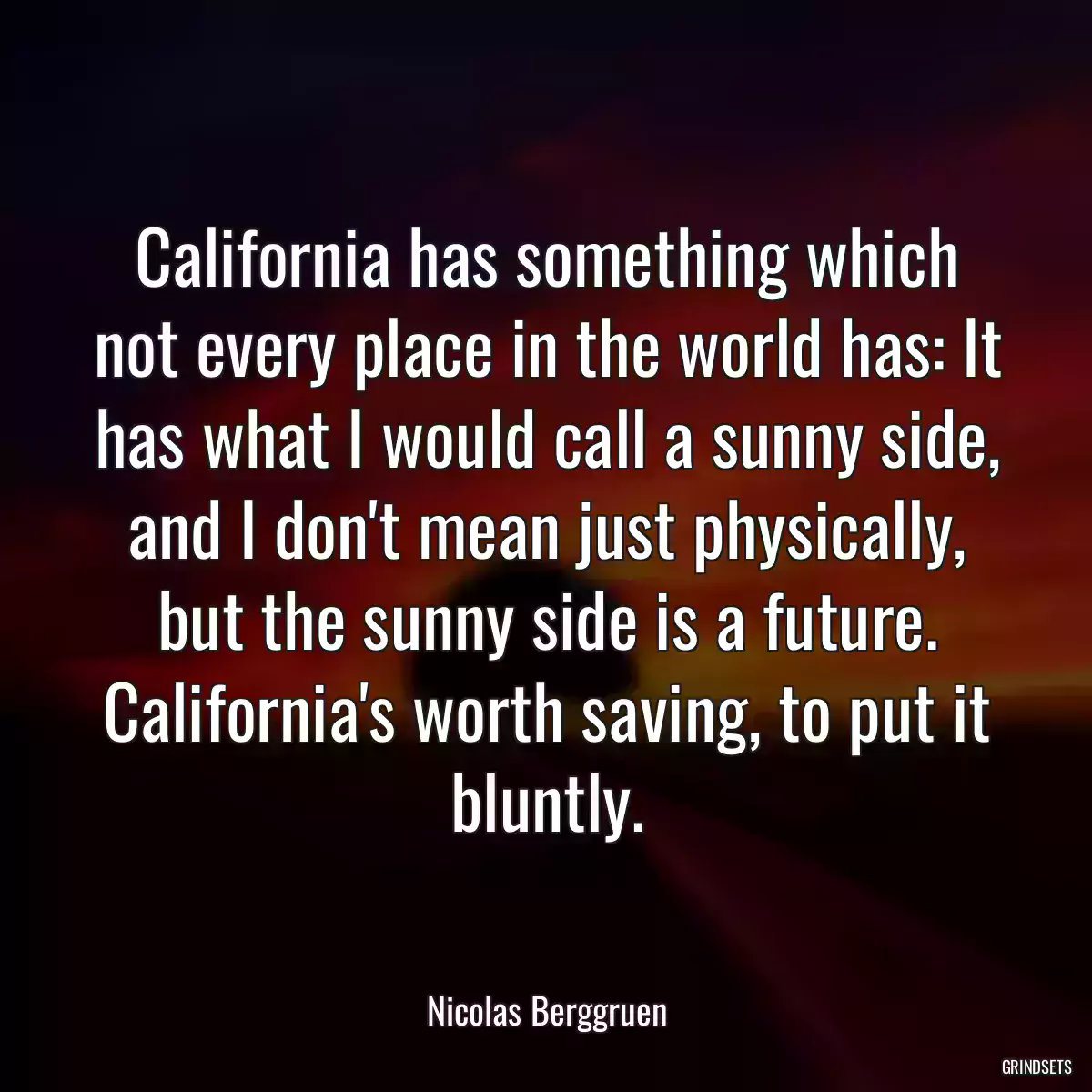 California has something which not every place in the world has: It has what I would call a sunny side, and I don\'t mean just physically, but the sunny side is a future. California\'s worth saving, to put it bluntly.