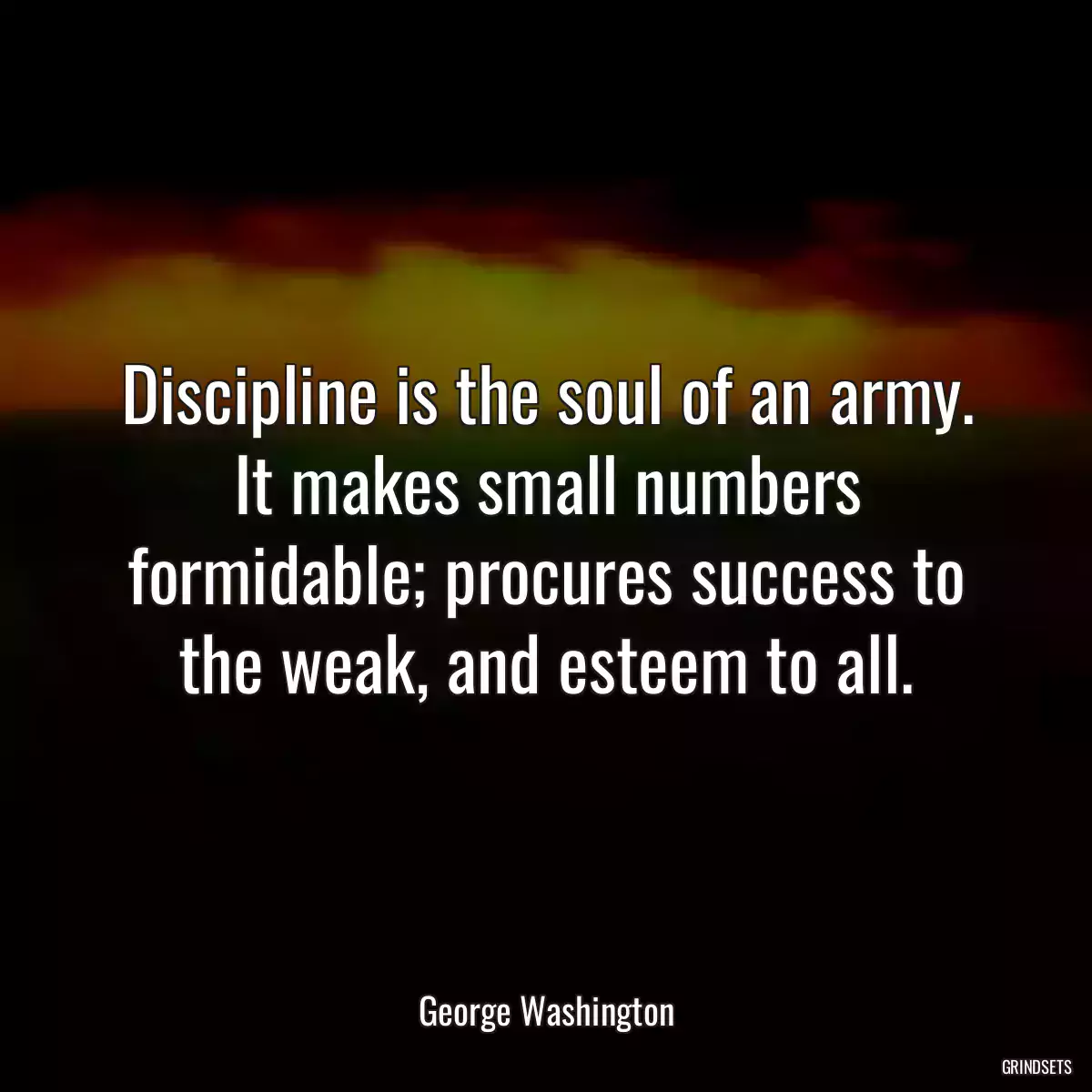 Discipline is the soul of an army. It makes small numbers formidable; procures success to the weak, and esteem to all.