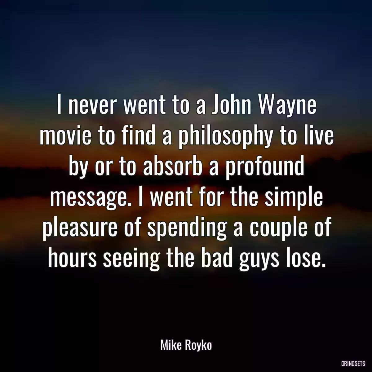 I never went to a John Wayne movie to find a philosophy to live by or to absorb a profound message. I went for the simple pleasure of spending a couple of hours seeing the bad guys lose.