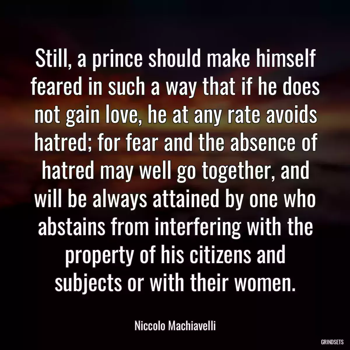 Still, a prince should make himself feared in such a way that if he does not gain love, he at any rate avoids hatred; for fear and the absence of hatred may well go together, and will be always attained by one who abstains from interfering with the property of his citizens and subjects or with their women.