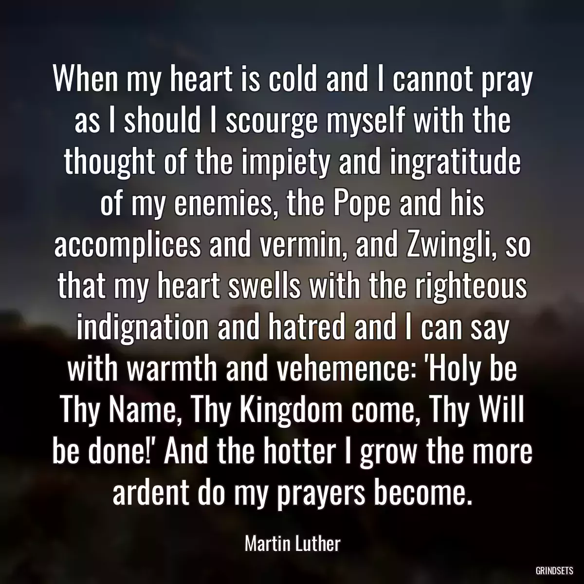 When my heart is cold and I cannot pray as I should I scourge myself with the thought of the impiety and ingratitude of my enemies, the Pope and his accomplices and vermin, and Zwingli, so that my heart swells with the righteous indignation and hatred and I can say with warmth and vehemence: \'Holy be Thy Name, Thy Kingdom come, Thy Will be done!\' And the hotter I grow the more ardent do my prayers become.