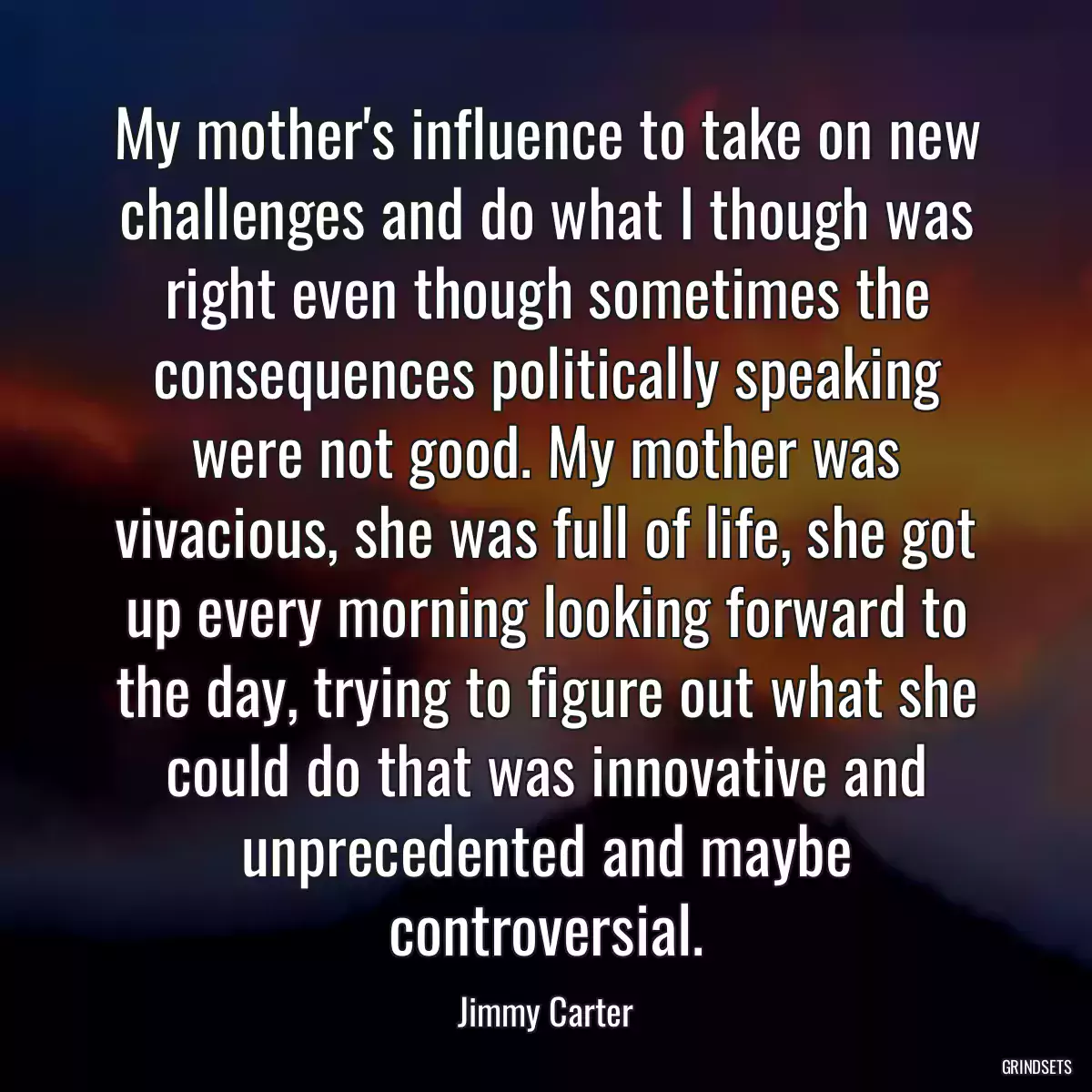 My mother\'s influence to take on new challenges and do what I though was right even though sometimes the consequences politically speaking were not good. My mother was vivacious, she was full of life, she got up every morning looking forward to the day, trying to figure out what she could do that was innovative and unprecedented and maybe controversial.