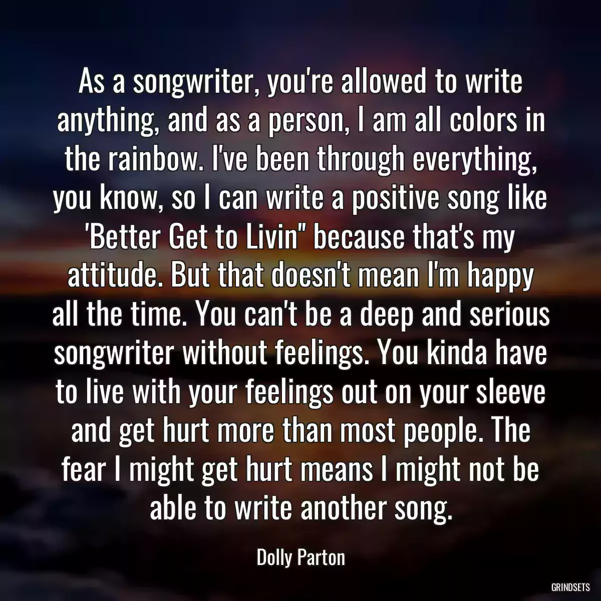 As a songwriter, you\'re allowed to write anything, and as a person, I am all colors in the rainbow. I\'ve been through everything, you know, so I can write a positive song like \'Better Get to Livin\'\' because that\'s my attitude. But that doesn\'t mean I\'m happy all the time. You can\'t be a deep and serious songwriter without feelings. You kinda have to live with your feelings out on your sleeve and get hurt more than most people. The fear I might get hurt means I might not be able to write another song.