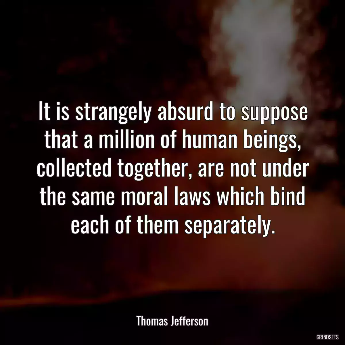 It is strangely absurd to suppose that a million of human beings, collected together, are not under the same moral laws which bind each of them separately.