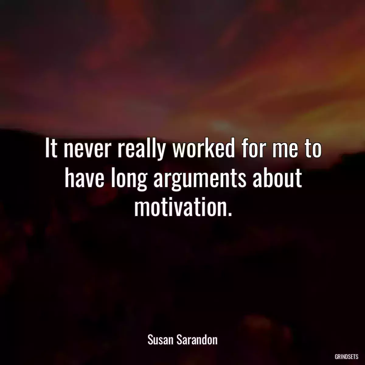 It never really worked for me to have long arguments about motivation.