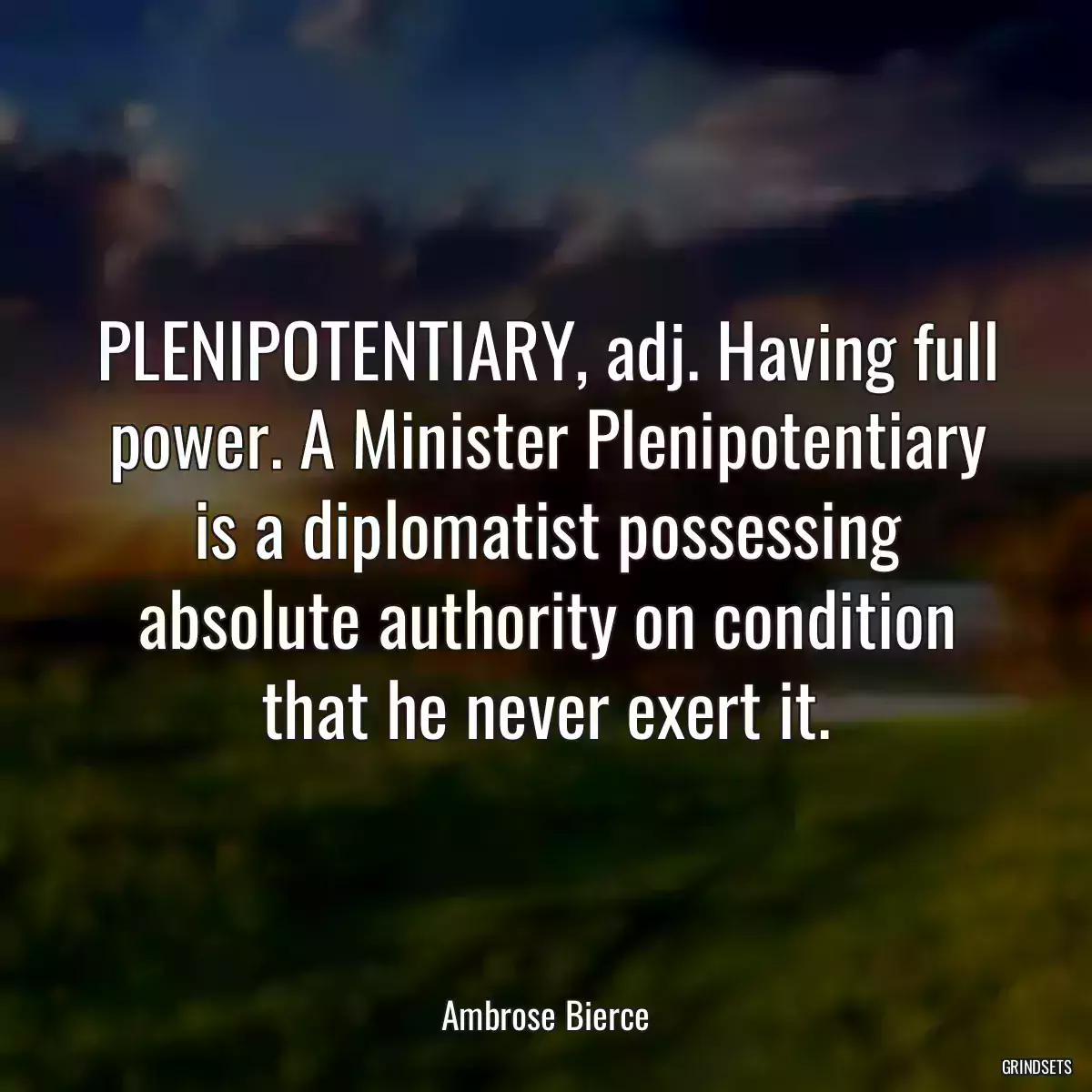 PLENIPOTENTIARY, adj. Having full power. A Minister Plenipotentiary is a diplomatist possessing absolute authority on condition that he never exert it.