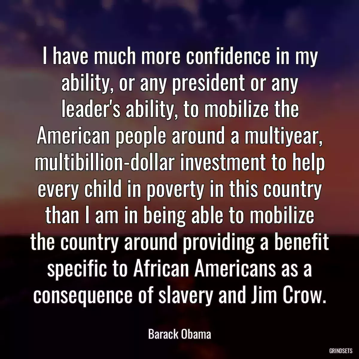 I have much more confidence in my ability, or any president or any leader\'s ability, to mobilize the American people around a multiyear, multibillion-dollar investment to help every child in poverty in this country than I am in being able to mobilize the country around providing a benefit specific to African Americans as a consequence of slavery and Jim Crow.