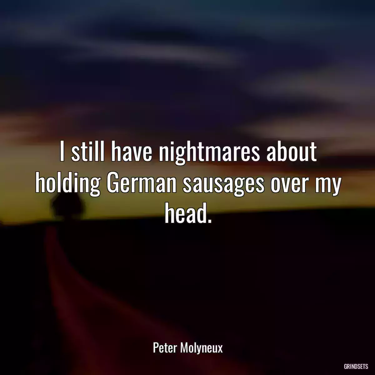 I still have nightmares about holding German sausages over my head.