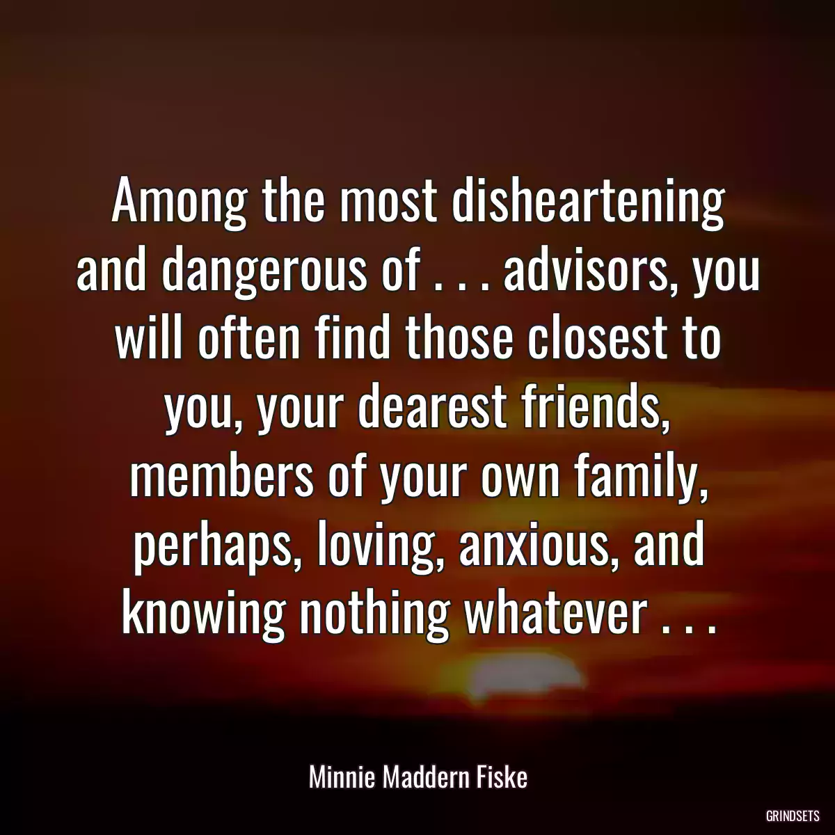 Among the most disheartening and dangerous of . . . advisors, you will often find those closest to you, your dearest friends, members of your own family, perhaps, loving, anxious, and knowing nothing whatever . . .