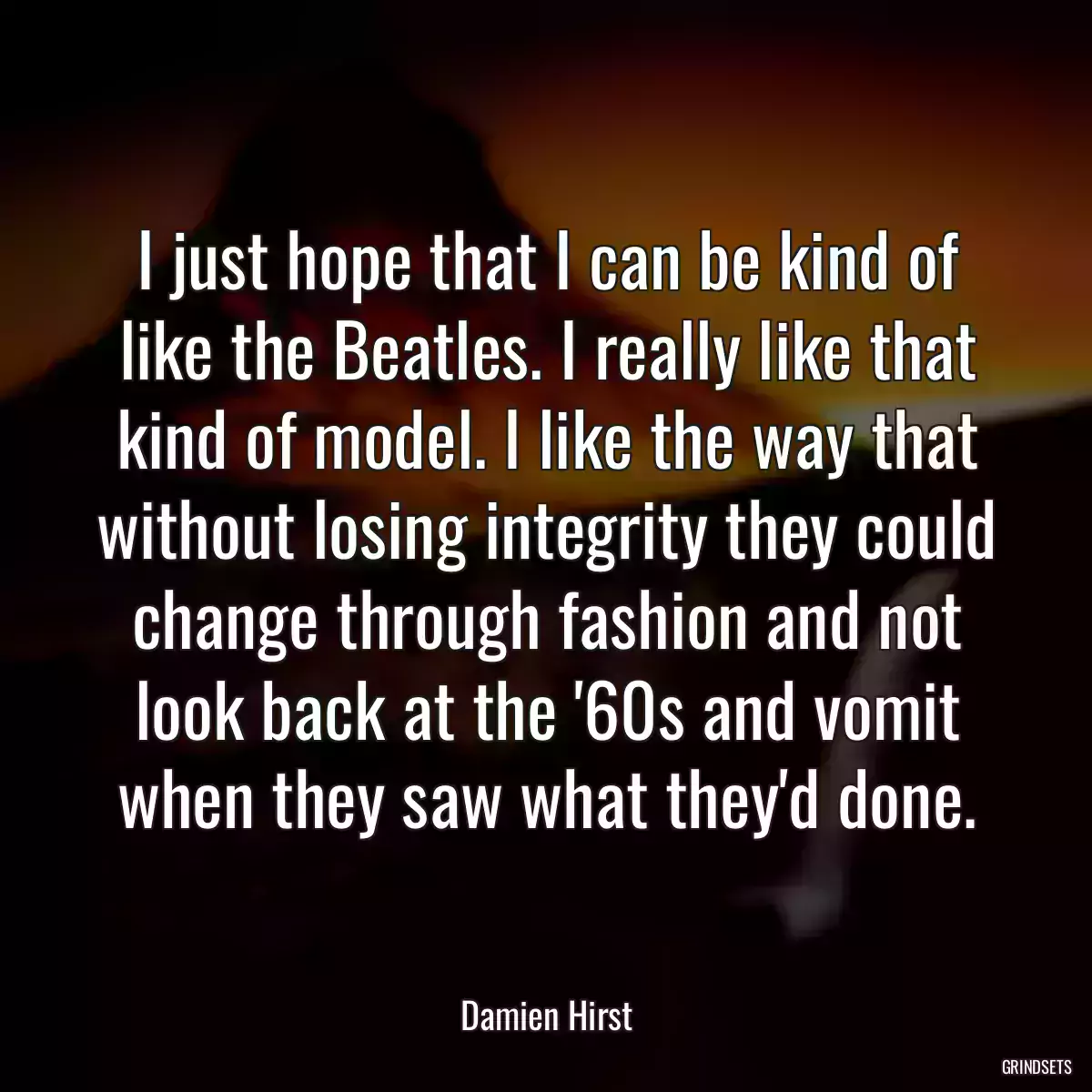 I just hope that I can be kind of like the Beatles. I really like that kind of model. I like the way that without losing integrity they could change through fashion and not look back at the \'60s and vomit when they saw what they\'d done.