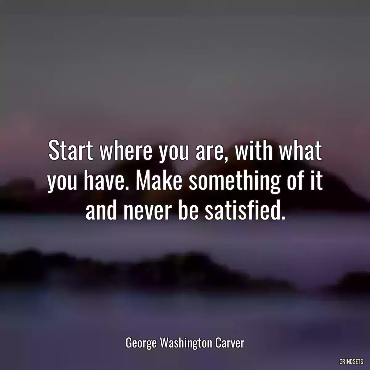 Start where you are, with what you have. Make something of it and never be satisfied.