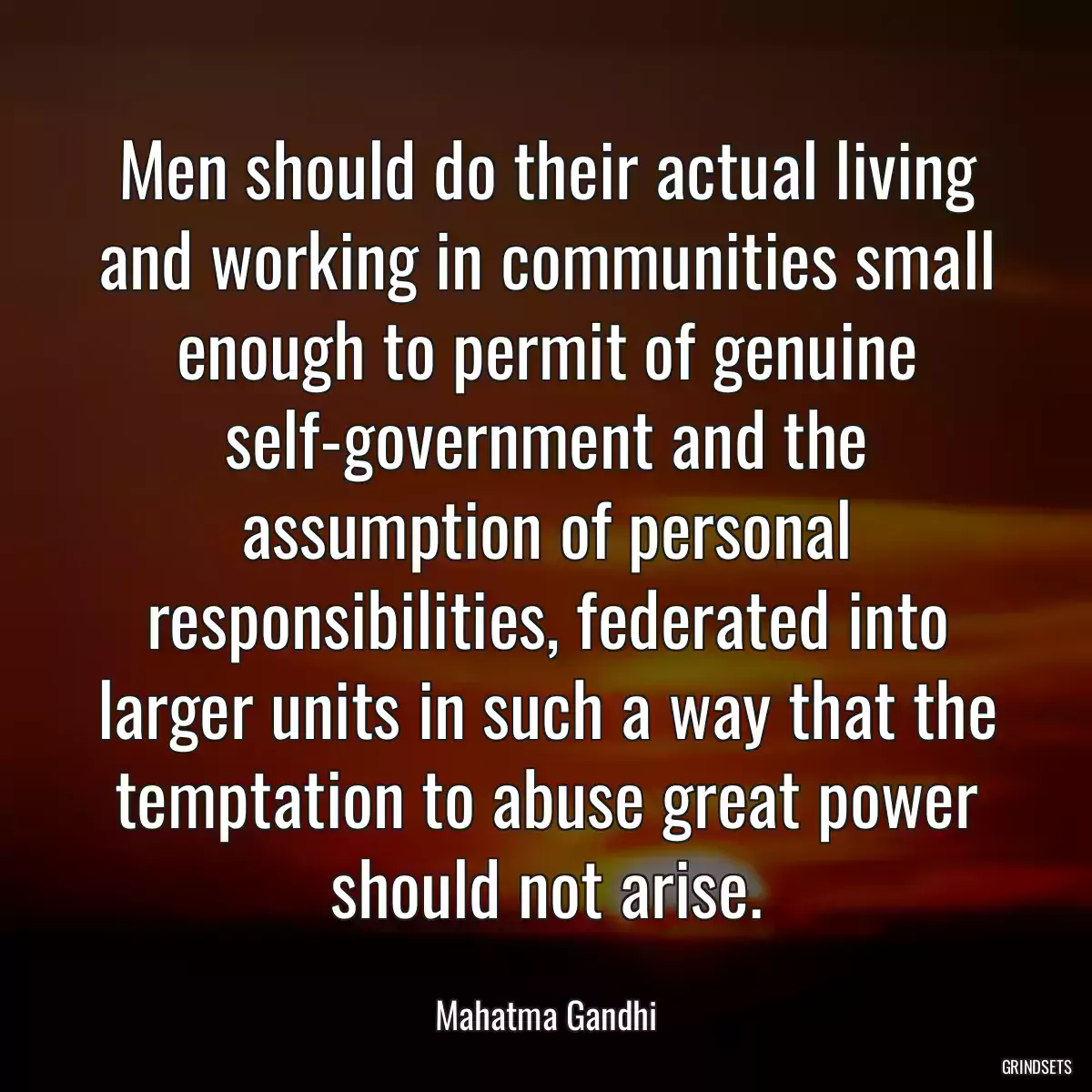 Men should do their actual living and working in communities small enough to permit of genuine self-government and the assumption of personal responsibilities, federated into larger units in such a way that the temptation to abuse great power should not arise.