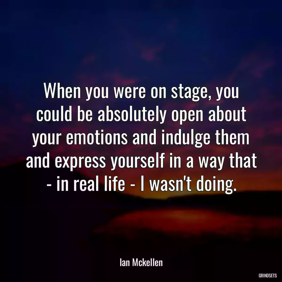 When you were on stage, you could be absolutely open about your emotions and indulge them and express yourself in a way that - in real life - I wasn\'t doing.