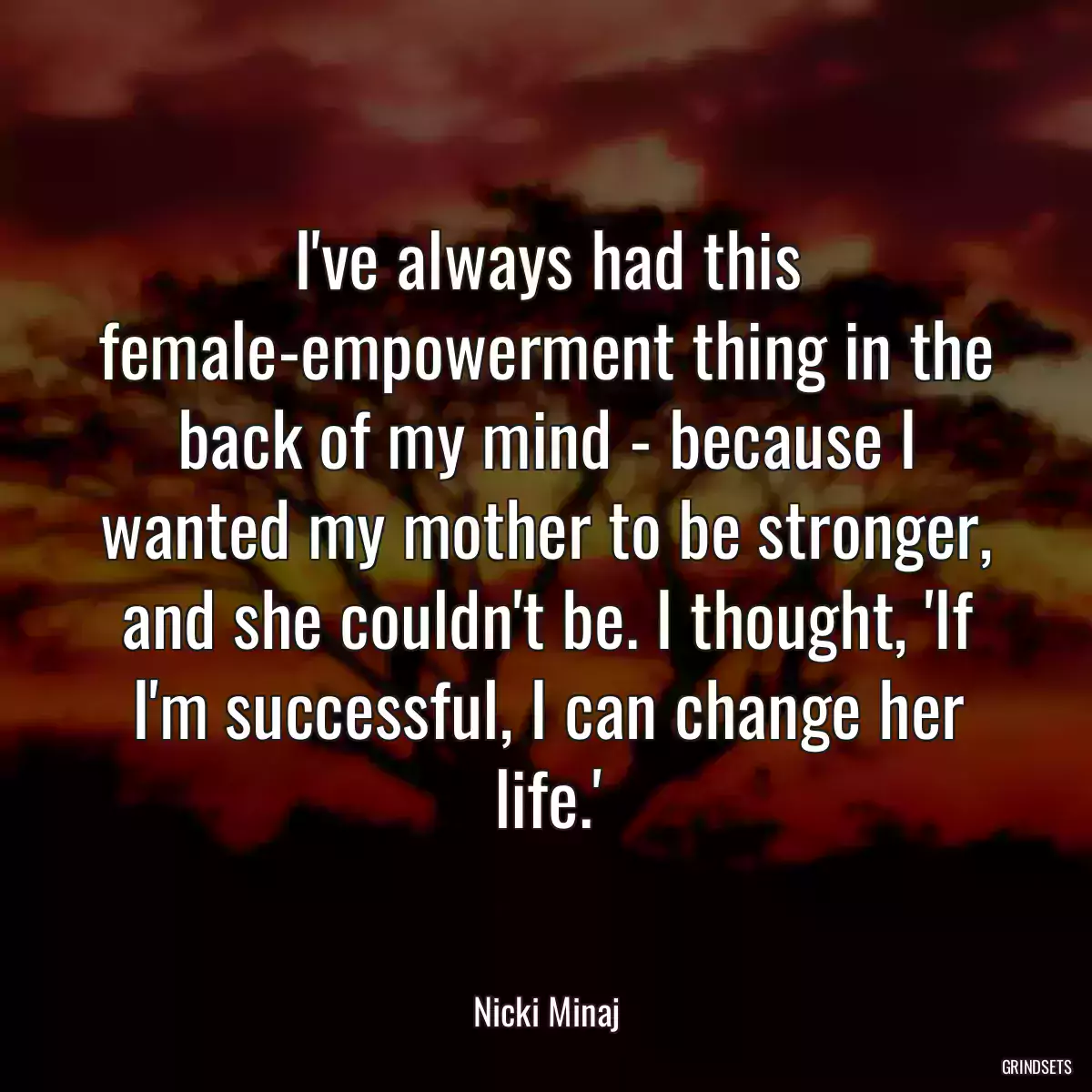 I\'ve always had this female-empowerment thing in the back of my mind - because I wanted my mother to be stronger, and she couldn\'t be. I thought, \'If I\'m successful, I can change her life.\'