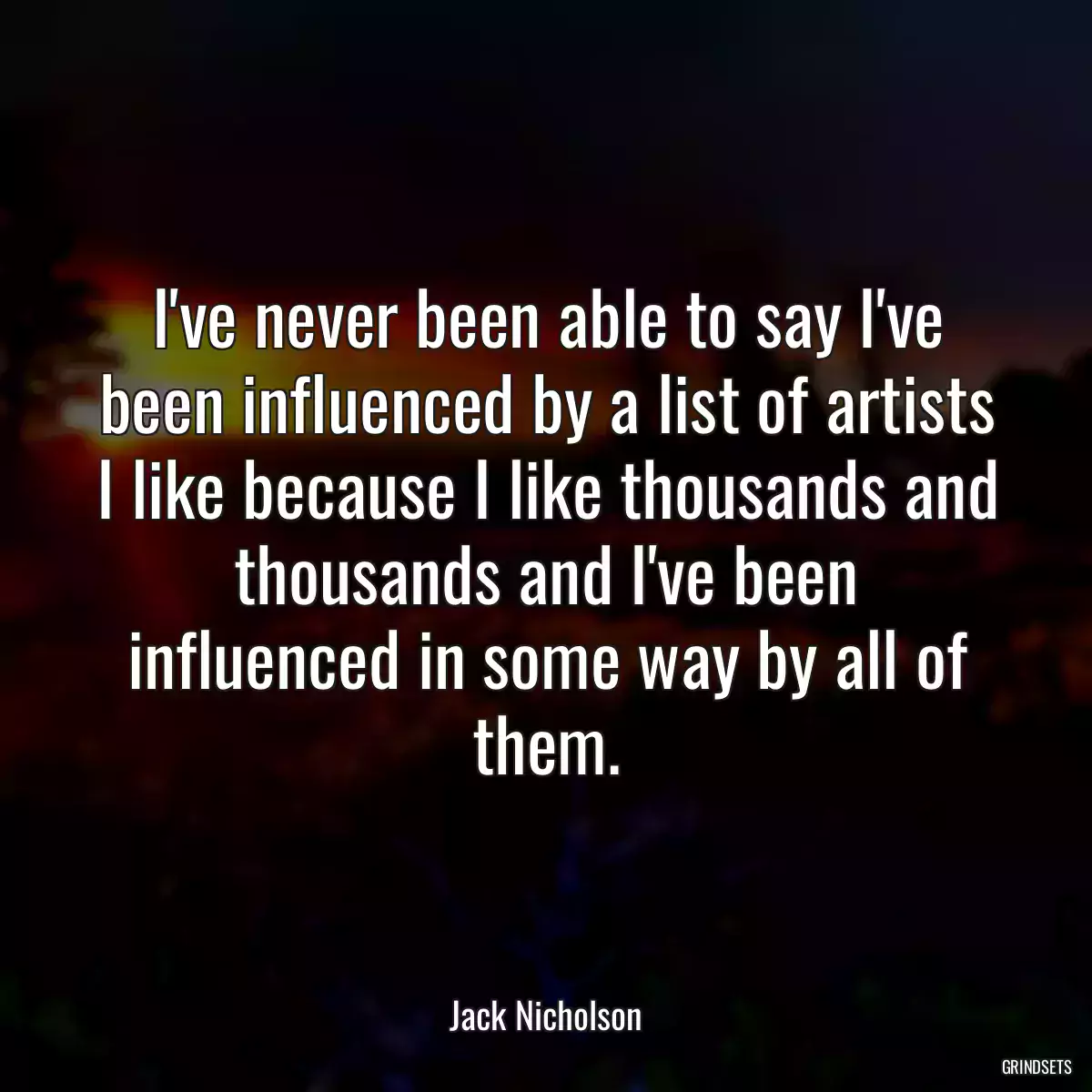 I\'ve never been able to say I\'ve been influenced by a list of artists I like because I like thousands and thousands and I\'ve been influenced in some way by all of them.