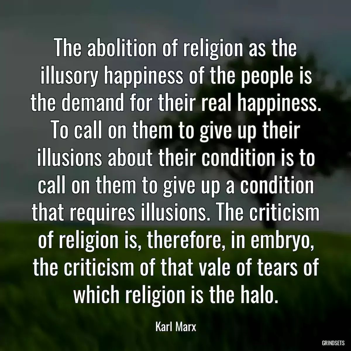 The abolition of religion as the illusory happiness of the people is the demand for their real happiness. To call on them to give up their illusions about their condition is to call on them to give up a condition that requires illusions. The criticism of religion is, therefore, in embryo, the criticism of that vale of tears of which religion is the halo.