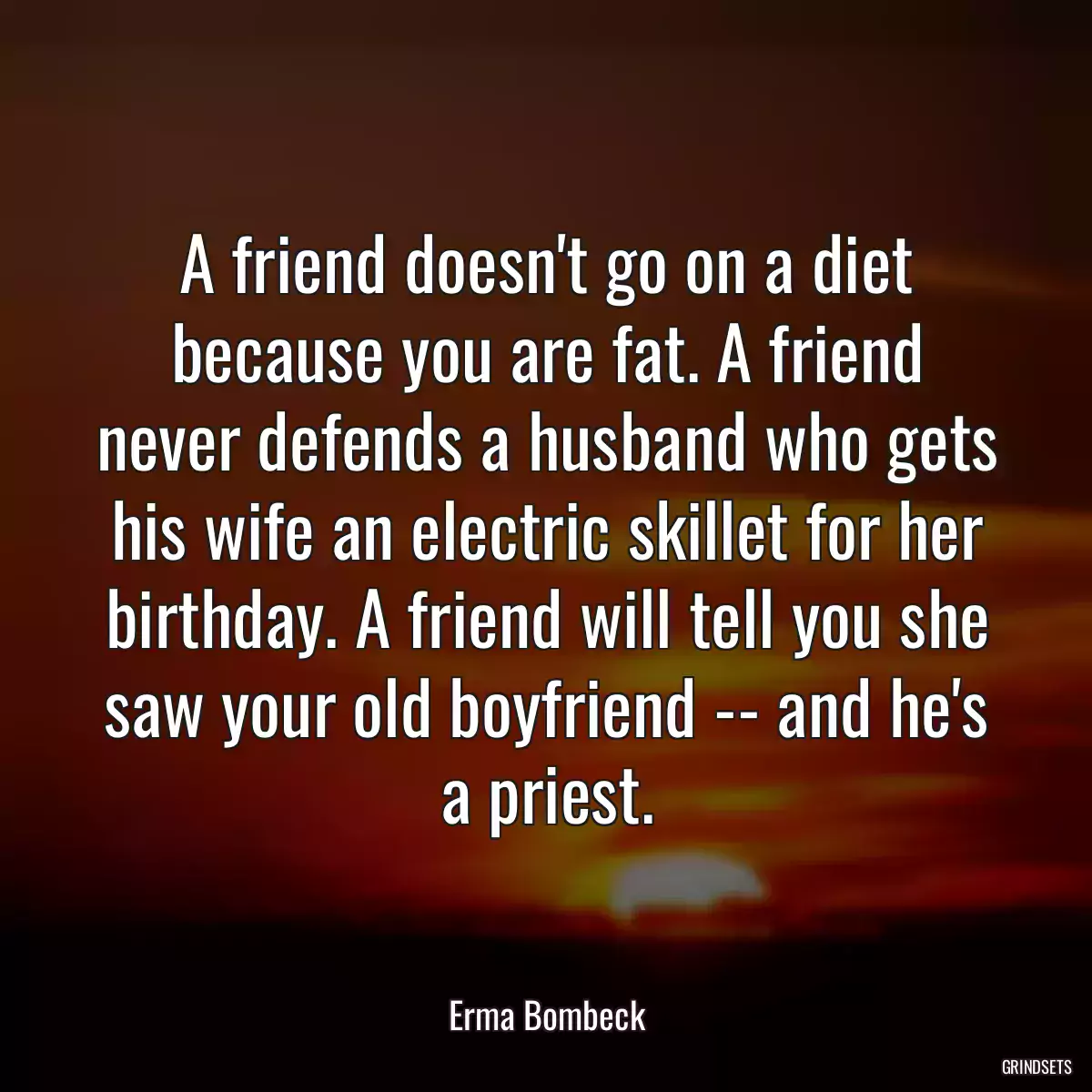 A friend doesn\'t go on a diet because you are fat. A friend never defends a husband who gets his wife an electric skillet for her birthday. A friend will tell you she saw your old boyfriend -- and he\'s a priest.